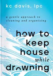 How to Keep House While Drowning: A Gentle Approach to Cleaning and Organizing by K.C. Davis